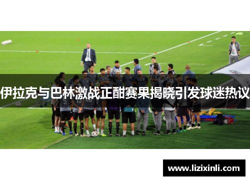 伊拉克与巴林激战正酣赛果揭晓引发球迷热议