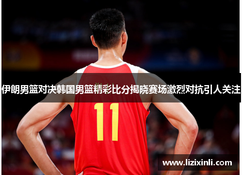 伊朗男篮对决韩国男篮精彩比分揭晓赛场激烈对抗引人关注
